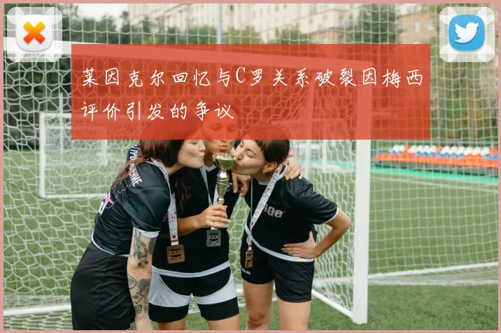 莱因克尔回忆与C罗关系破裂因梅西评价引发的争议