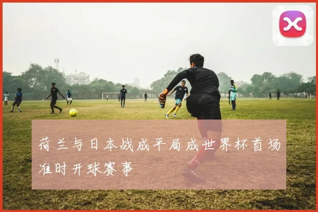 荷兰与日本战成平局成世界杯首场准时开球赛事