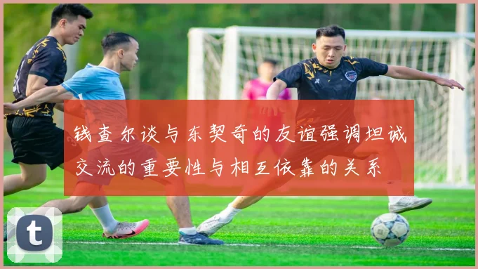 钱查尔谈与东契奇的友谊强调坦诚交流的重要性与相互依靠的关系