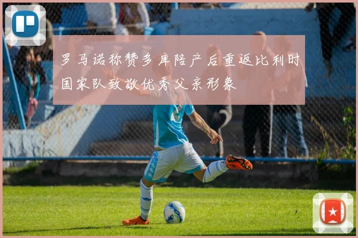 罗马诺称赞多库陪产后重返比利时国家队致敬优秀父亲形象