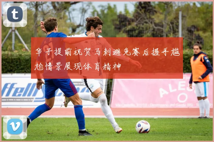 华子提前祝贺马刺避免赛后握手尴尬情景展现体育精神