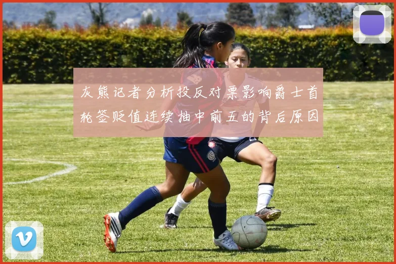 灰熊记者分析投反对票影响爵士首轮签贬值连续抽中前五的背后原因