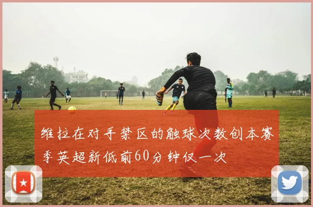 维拉在对手禁区的触球次数创本赛季英超新低前60分钟仅一次