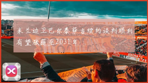 米兰边卫巴尔泰萨吉续约谈判顺利有望涨薪至2031年