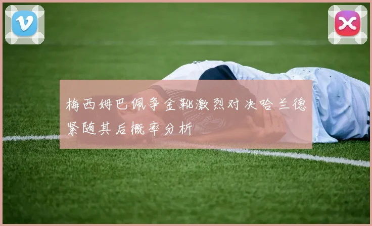 梅西姆巴佩争金靴激烈对决哈兰德紧随其后概率分析