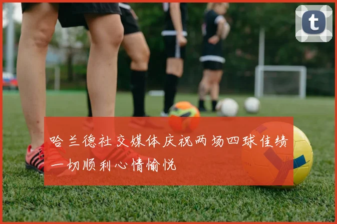 哈兰德社交媒体庆祝两场四球佳绩一切顺利心情愉悦
