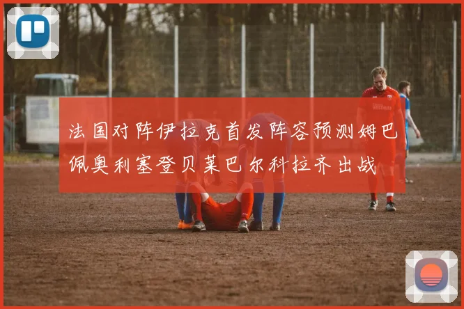 法国对阵伊拉克首发阵容预测姆巴佩奥利塞登贝莱巴尔科拉齐出战